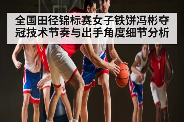 全国田径锦标赛女子铁饼冯彬夺冠技术节奏与出手角度细节分析