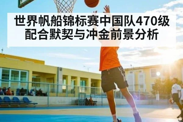 世界帆船锦标赛中国队470级配合默契与冲金前景分析