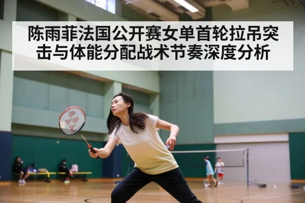 陈雨菲法国公开赛女单首轮拉吊突击与体能分配战术节奏深度分析
