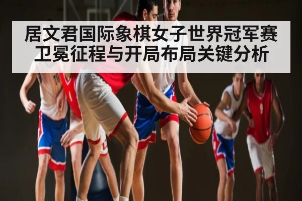 居文君国际象棋女子世界冠军赛卫冕征程与开局布局关键分析