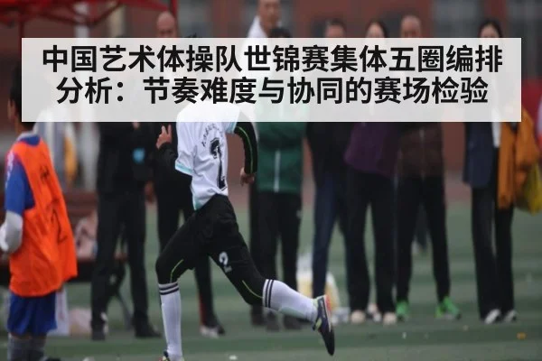 中国艺术体操队世锦赛集体五圈编排分析：节奏难度与协同的赛场检验